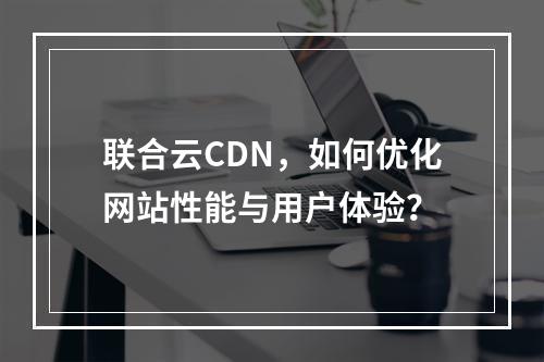 联合云CDN,如何优化网站性能与用户体验?