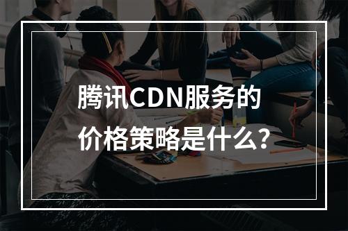 腾讯CDN服务的价格策略是什么?