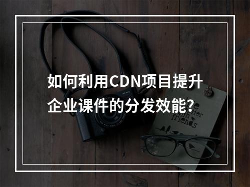 如何利用CDN项目提升企业课件的分发效能?