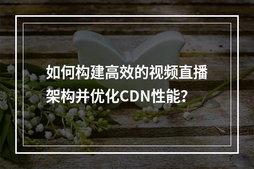 如何构建高效的视频直播架构并优化CDN性能?