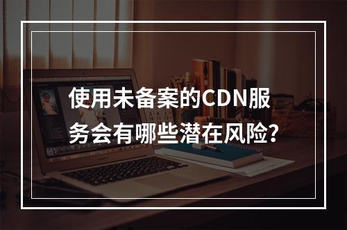 使用未备案的CDN服务会有哪些潜在风险?