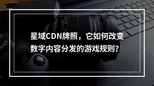 星域CDN牌照,它如何改变数字内容分发的游戏规则?
