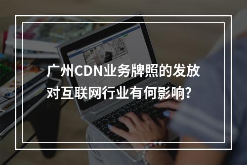 广州CDN业务牌照的发放对互联网行业有何影响?