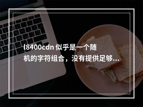 l8400cdn 似乎是一个随机的字符组合,没有提供足够的信息来理解其含义或生成一个相关的疑问句标题。如果这是一个特定的代码、产品编号或技术术语,请提供更多上下