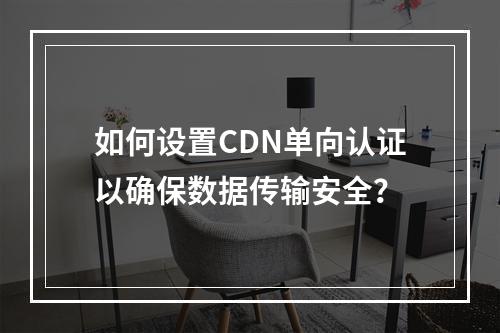 如何设置CDN单向认证以确保数据传输安全?