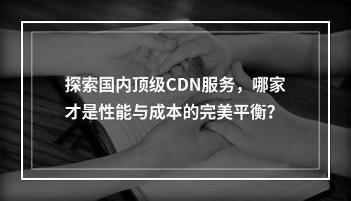 探索国内顶级CDN服务,哪家才是性能与成本的完美平衡?