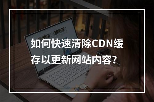 如何快速清除CDN缓存以更新网站内容?