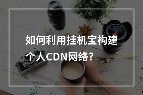 如何利用挂机宝构建个人CDN网络?