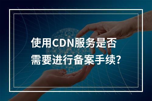 使用CDN服务是否需要进行备案手续?