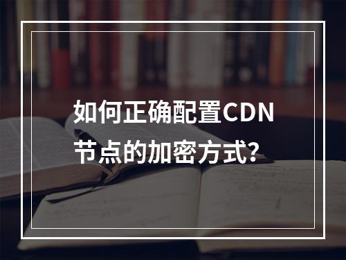如何正确配置CDN节点的加密方式?