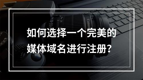 如何选择一个完美的媒体域名进行注册?