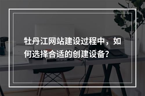 牡丹江网站建设过程中,如何选择合适的创建设备?