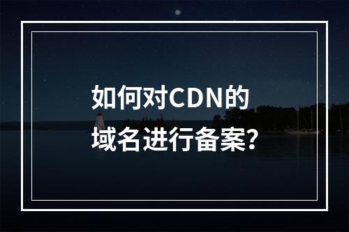 如何对CDN的域名进行备案?
