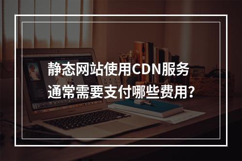 静态网站使用CDN服务通常需要支付哪些费用?
