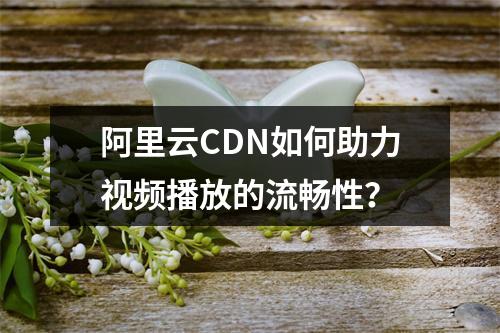 阿里云CDN如何助力视频播放的流畅性?