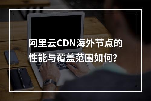 阿里云CDN海外节点的性能与覆盖范围如何?