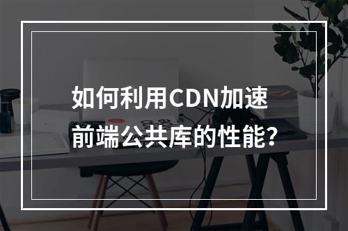 如何利用CDN加速前端公共库的性能?