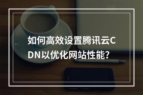 如何高效设置腾讯云CDN以优化网站性能?