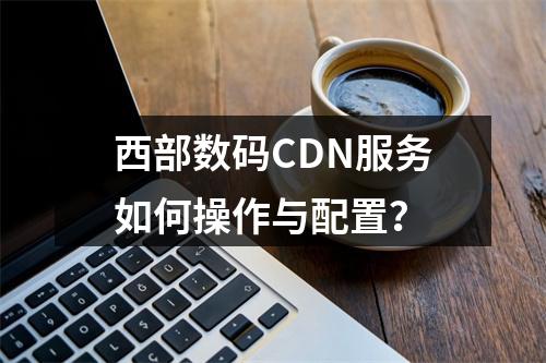西部数码CDN服务如何操作与配置?