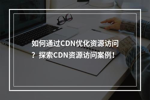 如何通过CDN优化资源访问?探索CDN资源访问案例!