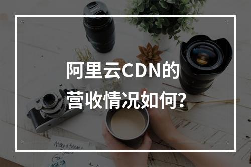阿里云CDN的营收情况如何?