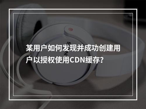 某用户如何发现并成功创建用户以授权使用CDN缓存?