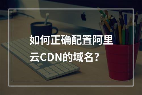 如何正确配置阿里云CDN的域名?