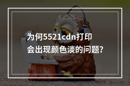 为何5521cdn打印会出现颜色淡的问题?