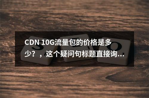 CDN 10G流量包的价格是多少?,这个疑问句标题直接询问了CDN 10G流量包的具体价格,明确且具有针对性,能够吸引那些对CDN服务价格敏感或正在考虑购买CD