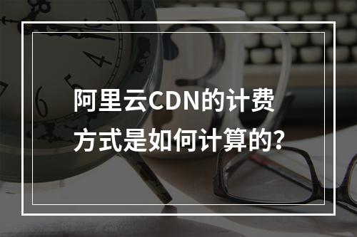 阿里云CDN的计费方式是如何计算的?