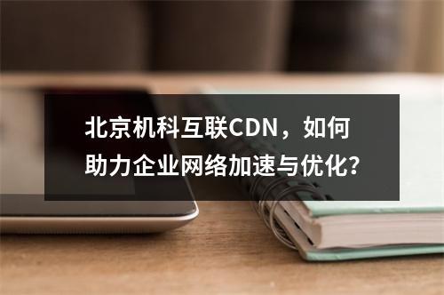 北京机科互联CDN,如何助力企业网络加速与优化?