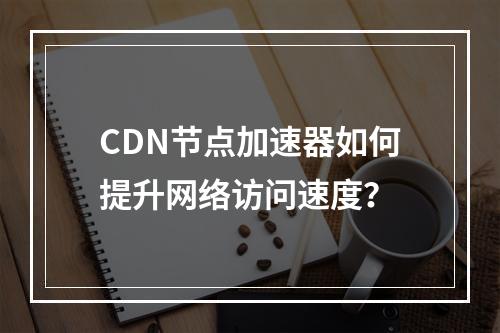 CDN节点加速器如何提升网络访问速度?