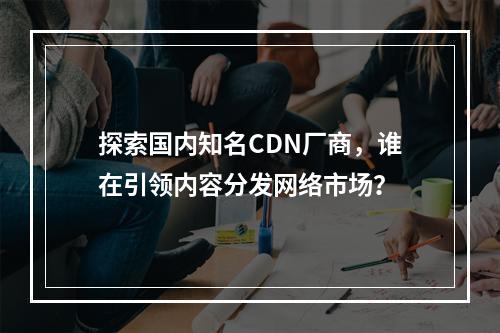 探索国内知名CDN厂商,谁在引领内容分发网络市场?