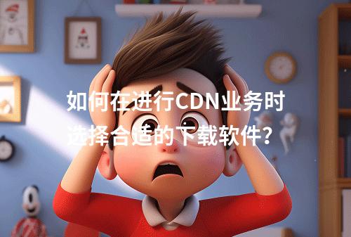 如何在进行CDN业务时选择合适的下载软件?