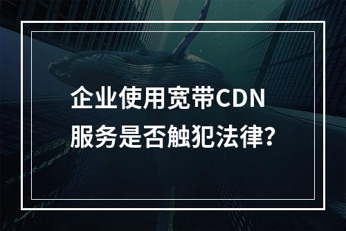 企业使用宽带CDN服务是否触犯法律?