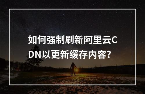 如何强制刷新阿里云CDN以更新缓存内容?