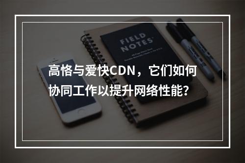 高恪与爱快CDN,它们如何协同工作以提升网络性能?