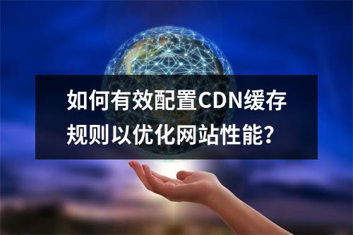 如何有效配置CDN缓存规则以优化网站性能?