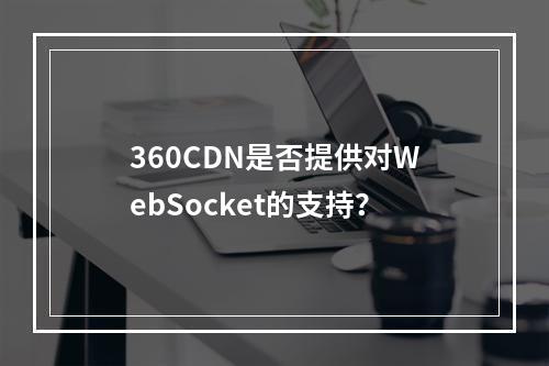 360CDN是否提供对WebSocket的支持?