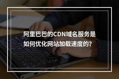 阿里巴巴的CDN域名服务是如何优化网站加载速度的?