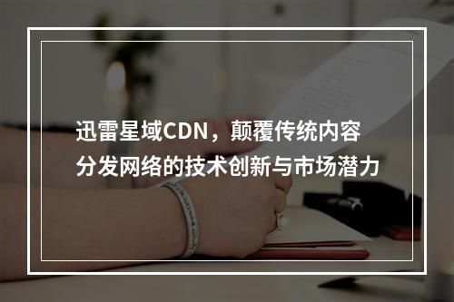 迅雷星域CDN,颠覆传统内容分发网络的技术创新与市场潜力