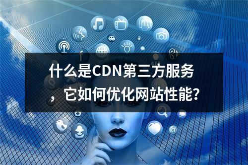 什么是CDN第三方服务,它如何优化网站性能?