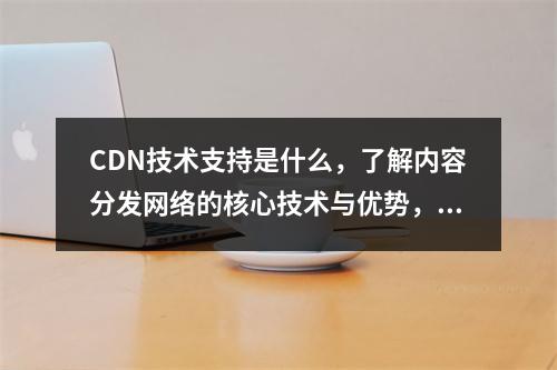 CDN技术支持是什么,了解内容分发网络的核心技术与优势,概括了CDN(内容分发网络)的核心技术及其带来的好处,适合作为一篇介绍性文章的标题。