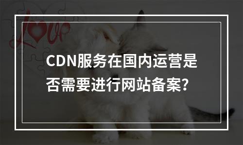 CDN服务在国内运营是否需要进行网站备案?