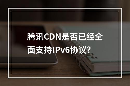 腾讯CDN是否已经全面支持IPv6协议?