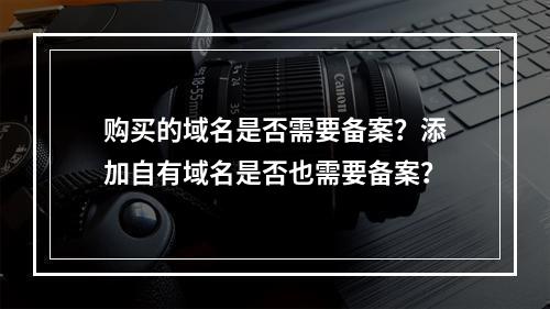 购买的域名是否需要备案?添加自有域名是否也需要备案?