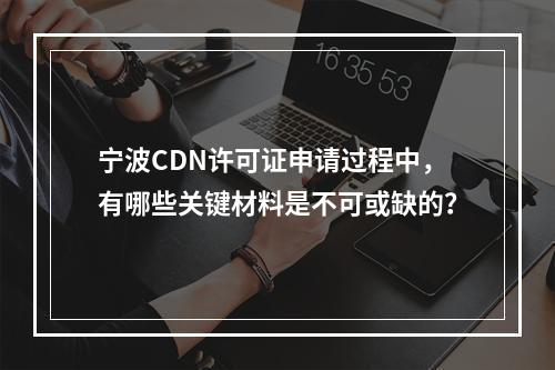 宁波CDN许可证申请过程中,有哪些关键材料是不可或缺的?