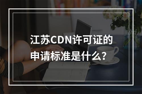 江苏CDN许可证的申请标准是什么?