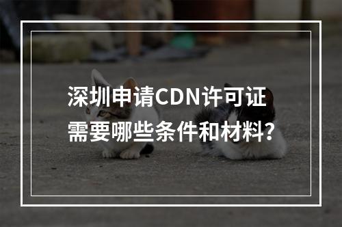 深圳申请CDN许可证需要哪些条件和材料?