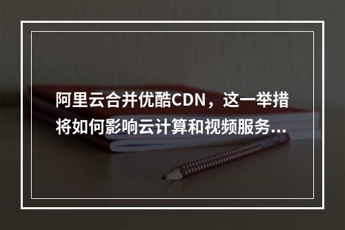 阿里云合并优酷CDN,这一举措将如何影响云计算和视频服务市场?